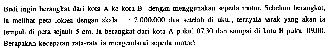 Budi ingin berangkat dari kota A ke kota B dengan menggunakan sepeda motor. Sebelum berangkat, ia melihat peta lokasi dengan skala  1:2.000.000  dan setelah di ukur, ternyata jarak yang akan ia tempuh di peta sejauh  5 cm. Ia berangkat dari kota A pukul  07.30  dan sampai di kota B pukul  09.00. Berapakah kecepatan rata-rata ia mengendarai sepeda motor?