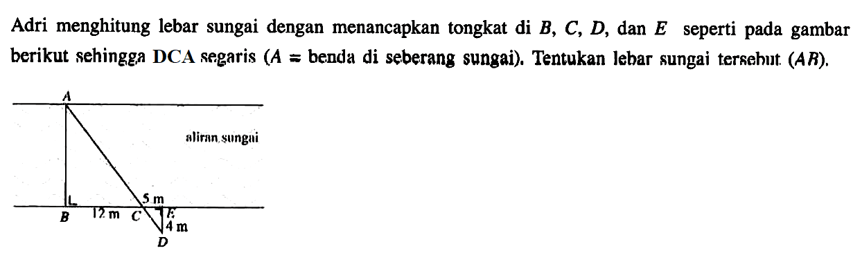 Adri menghitung lebar sungai dengan menancapkan tongkat di B, C, D, dan E seperti pada gambar berikut sehingga DCA segaris (A=benda di seberang sungai). Tentukan lebar sungai tersebut (AB). A aliran sungai 5 cm B 12 cm C K 4 cm D