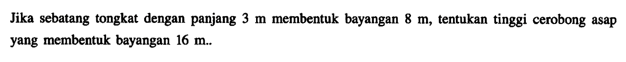 Jika sebatang tongkat dengan panjang  3 m  membentuk bayangan  8 m , tentukan tinggi cerobong asap yang membentuk bayangan  16 m . . 