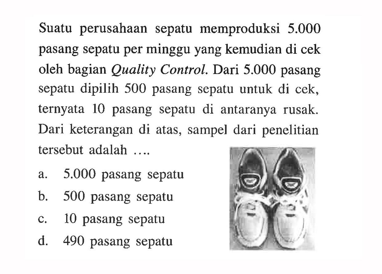 Suatu perusahaan sepatu memproduksi  5.000  pasang sepatu per minggu yang kemudian di cek oleh bagian Quality Control. Dari 5.000 pasang sepatu dipilih 500 pasang sepatu untuk di cek, ternyata 10 pasang sepatu di antaranya rusak. Dari keterangan di atas, sampel dari penelitian tersebut adalah ....