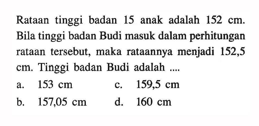 Rataan tinggi badan 15 anak adalah  152 cm . Bila tinggi badan Budi masuk dalam perhitungan rataan tersebut, maka rataannya menjadi 152,5  cm . Tinggi badan Budi adalah ....