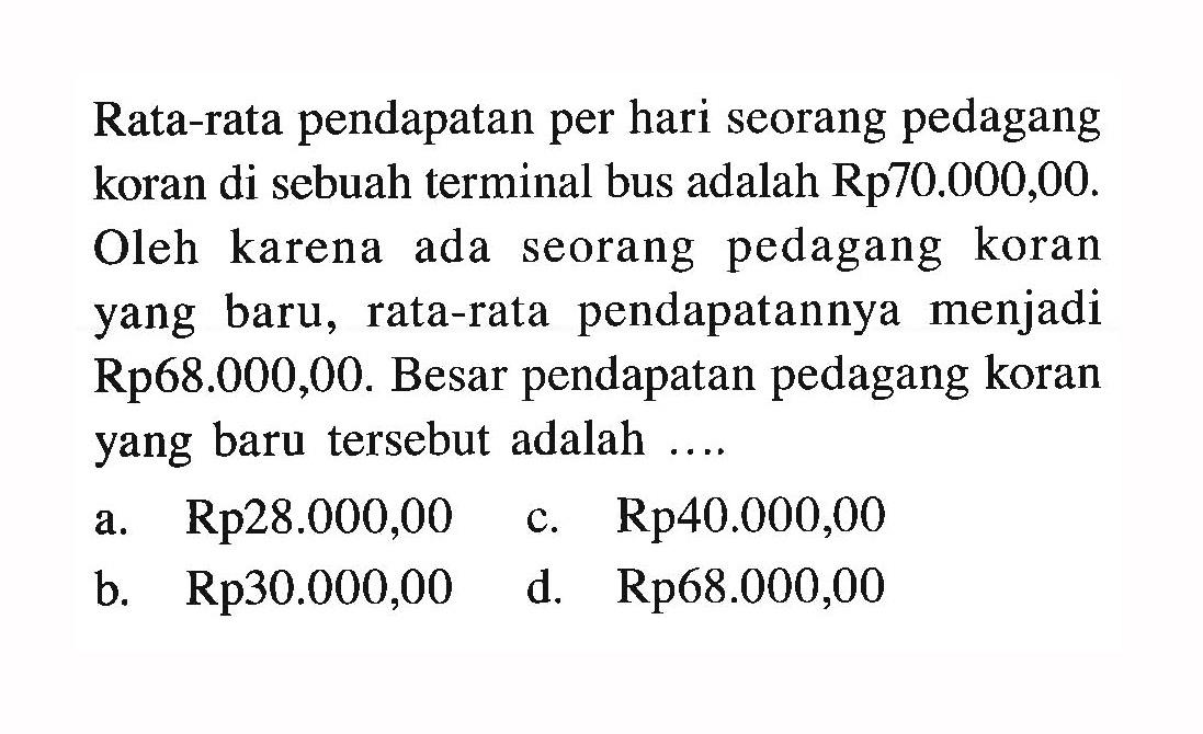 Rata-rata pendapatan per hari seorang pedagang koran di sebuah terminal bus adalah Rp70.000,00. Oleh karena ada seorang pedagang koran yang baru, rata-rata pendapatannya menjadi Rp68.000,00. Besar pendapatan pedagang koran yang baru tersebut adalah ....