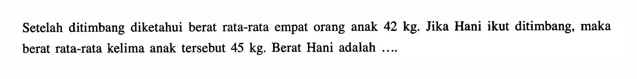 Setelah ditimbang diketahui berat rata-rata empat orang anak  42 kg. Jika Hani ikut ditimbang, maka berat rata-rata kelima anak tersebut  45 kg. Berat Hani adalah ....