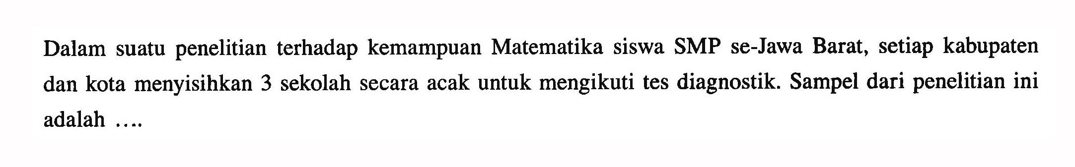 Dalam suatu penelitian terhadap kemampuan Matematika siswa SMP se-Jawa Barat, setiap kabupaten dan kota menyisihkan 3 sekolah secara acak untuk mengikuti tes diagnostik. Sampel dari penelitian ini adalah ....