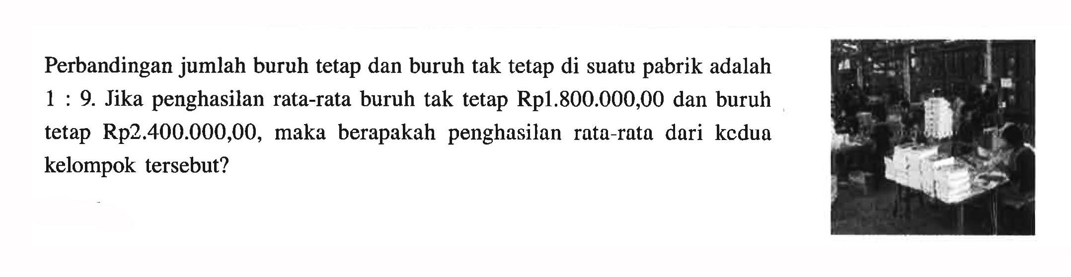 Perbandingan jumlah buruh tetap dan buruh tak tetap di suatu pabrik adalah 1:9. Jika penghasilan rata-rata buruh tak tetap Rp1.800.000,00 dan buruh tetap Rp 2.400.000,00, maka berapakah penghasilan rata-rata dari kedua kelompok tersebut?