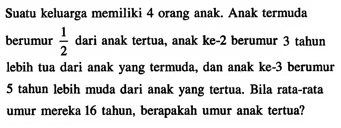 Suatu keluarga memiliki 4 orang anak. Anak termuda berumur  1/2  dari anak tertua, anak ke-2 berumur 3 tahun lebih tua dari anak yang termuda, dan anak ke-3 berumur 5 tahun lebih muda dari anak yang tertua. Bila rata-rata umur mereka 16 tahun, berapakah umur anak tertua?