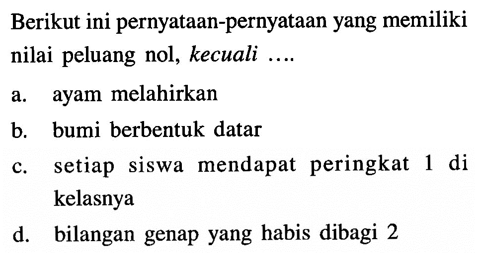 Berikut ini pernyataan-pernyataan yang memiliki nilai peluang nol, kecuali ....a. ayam melahirkanb. bumi berbentuk datarc. setiap siswa mendapat peringkat 1 di kelasnyad. bilangan genap yang habis dibagi 2