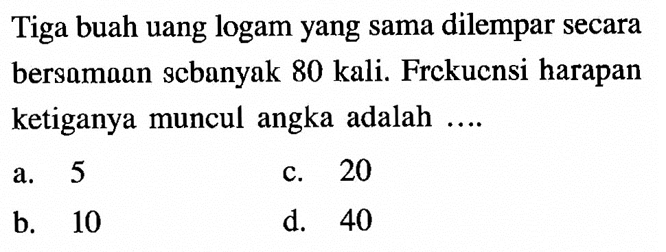 Tiga buah uang logam yang sama dilempar secara bersamaan scbanyak 80 kali. Frekuensi harapan ketiganya muncul angka adalah ....