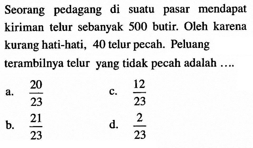 Seorang pedagang di suatu pasar mendapat kiriman telur sebanyak 500 butir. Oleh karena kurang hati-hati, 40 telur pecah. Peluang terambilnya telur yang tidak pecah adalah ....