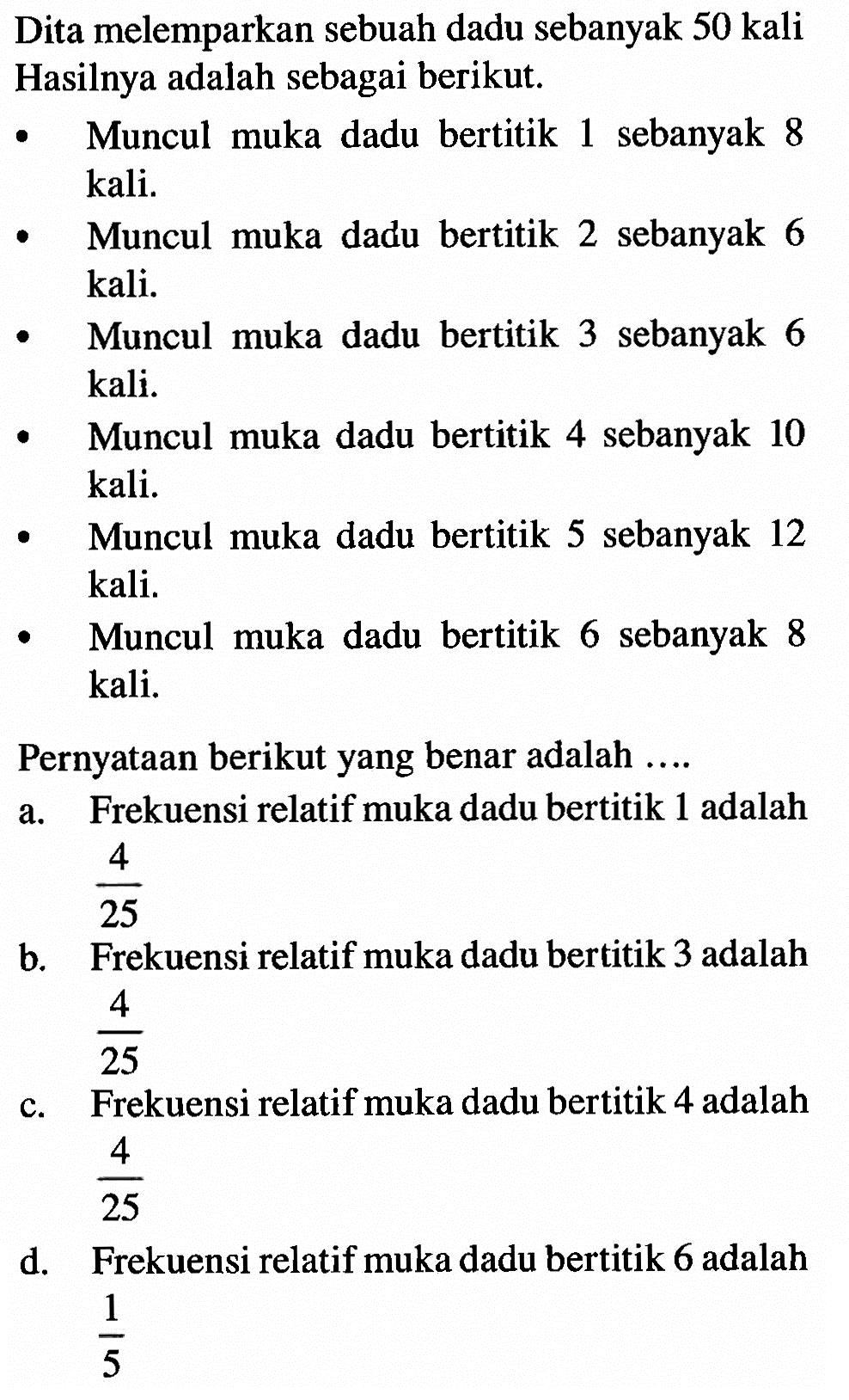 Dita melemparkan sebuah dadu sebanyak 50 kali Hasilnya adalah sebagai berikut. Muncul muka dadu bertitik 1 sebanyak 8 kali. Muncul muka dadu bertitik 2 sebanyak 6 kali. Muncul muka dadu bertitik 3 sebanyak 6 kali. Muncul muka dadu bertitik 4 sebanyak 10 kali. Muncul muka dadu bertitik 5 sebanyak 12 kali. Muncul muka dadu bertitik 6 sebanyak 8 kali. Pernyataan berikut yang benar adalah .... a. Frekuensi relatif muka dadu bertitik 1 adalah 4/25 b. Frekuensi relatif muka dadu bertitik 3 adalah 4/25 c. Frekuensi relatif muka dadu bertitik 4 adalah 4/25 d. Frekuensi relatif muka dadu bertitik 6 adalah 1/5