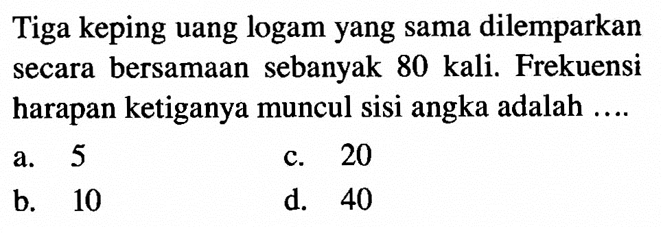 Tiga keping uang logam yang sama dilemparkan secara bersamaan sebanyak 80 kali. Frekuensi harapan ketiganya muncul sisi angka adalah ....