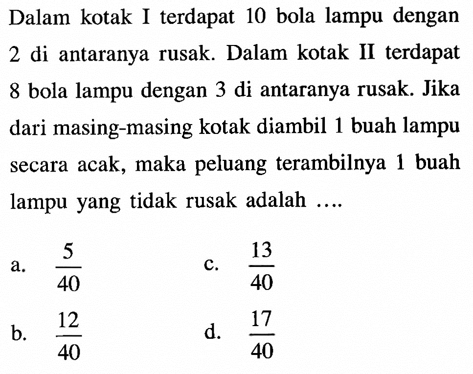 Dalam kotak I terdapat 10 bola lampu dengan 2 di antaranya rusak. Dalam kotak II terdapat 8 bola lampu dengan 3 di antaranya rusak. Jika dari masing-masing kotak diambil 1 buah lampu secara acak, maka peluang terambilnya 1 buah lampu yang tidak rusak adalah....