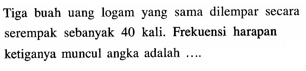 Tiga buah uang logam yang sama dilempar secara serempak sebanyak 40 kali. Frekuensi harapan ke tiganya muncul angka adalah ....