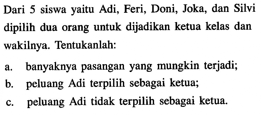 Dari 5 siswa yaitu Adi, Feri, Doni, Joka, dan Silvi dipilih dua orang untuk dijadikan ketua kelas dan wakilnya. Tentukanlah:a. banyaknya pasangan yang mungkin terjadi;b. peluang Adi terpilih sebagai ketua;c. peluang Adi tidak terpilih sebagai ketua.