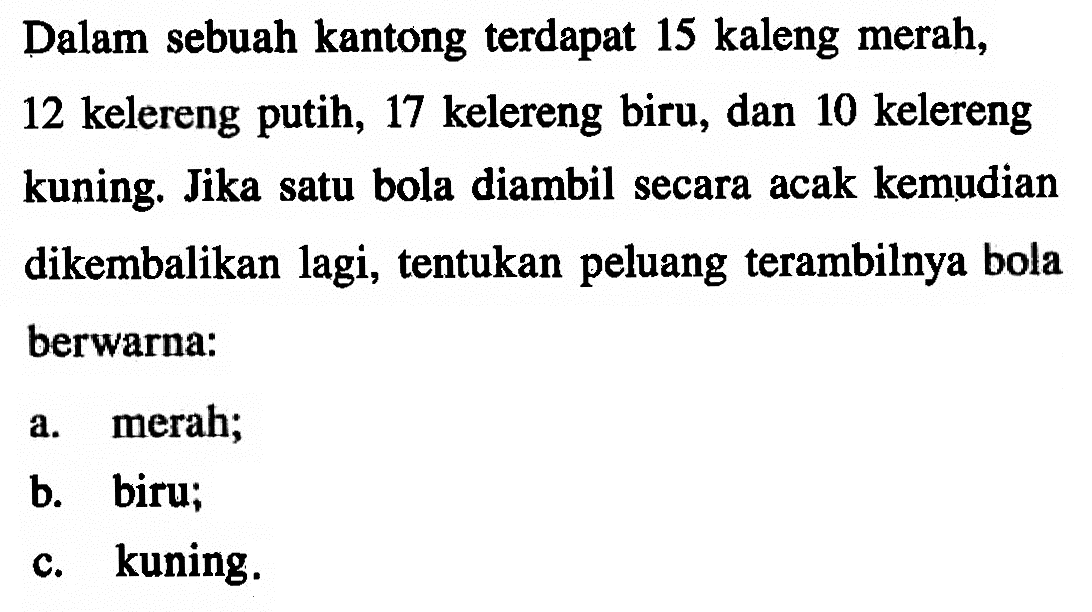 Dalam sebuah kantong terdapat 15 kaleng merah, 12 kelereng putih, 17 kelereng biru, dan 10 kelereng kuning. Jika satu bola diambil secara acak kemudian dikembalikan lagi, tentukan peluang terambilnya bola berwarna:a. merah;b. biru;c. kuning.