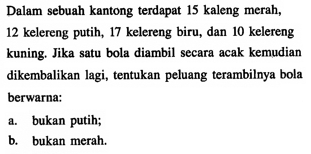 Dalam sebuah kantong terdapat 15 kaleng merah, 12 kelereng putih, 17 kelereng biru, dan 10 kelereng kuning. Jika satu bola diambil secara acak kemudian dikembalikan lagi, tentukan peluang terambilnya bola berwarna:a. bukan putih;b. bukan merah.