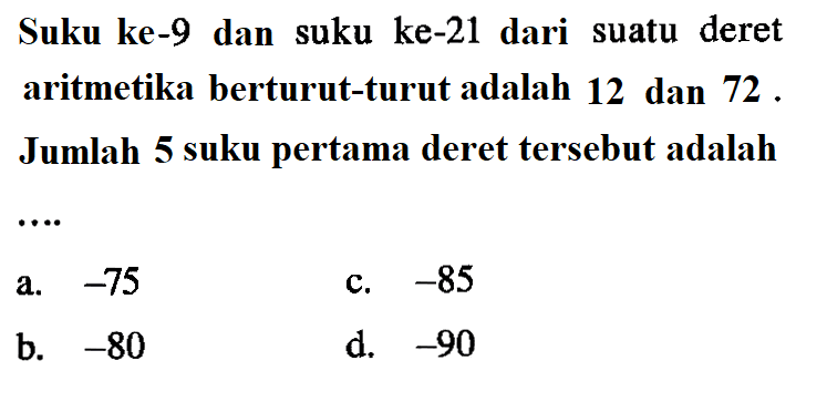 Suku ke-9 dan suku ke-21 dari suatu deret aritmetika berturut-turut adalah 12 dan 72 Jumlah 5 suku pertama deret tersebut adalah a.-75 c. -85 b. -80 d.-90