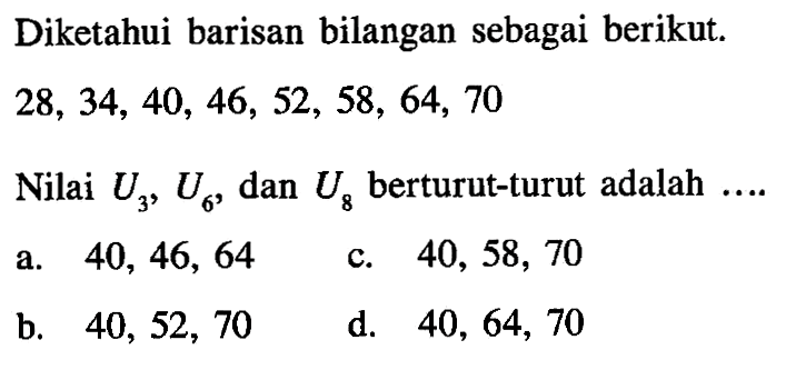 Diketahui barisan bilangan sebagai berikut. 28, 34, 40, 46, 52, 58, 64, 70 Nilai U3, U6, dan U8 berturut-turut adalah .... a. 40, 46, 64 b. 40, 52, 70 c. 40, 58, 70 d. 40, 64, 70