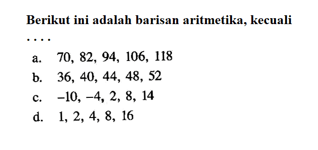 Berikut ini adalah barisan aritmetika, kecualia.  70,82,94,106,118 b.  36,40,44,48,52 c.  -10,-4,2,8,14 d.  1,2,4,8,16 