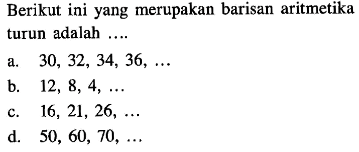 Berikut ini yang merupakan barisan aritmetika turun adalah.... a. 30, 32, 34, 36, ... b. 12, 8, 4, ... c. 16, 21, 26, ... d. 50, 60, 70, ...