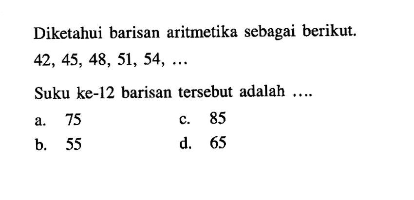 Diketahui barisan aritmetika sebagai berikut. 42, 45, 48, 51, 54, ... Suku ke-12 barisan tersebut adalah a. 75 c. 85 b. 55 d. 65