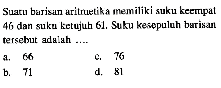 Suatu barisan aritmetika memiliki suku keempat 46 dan suku ketujuh 61. Suku kesepuluh barisan tersebut adalah .... a. 66 b. 71 c. 76 d. 81