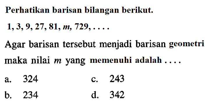 Perhatikan barisan bilangan berikut. 1,3, 9,27, 81,m, 729, Agar barisan tersebut menjadi barisan geometri maka nilai m yang memenuhi adalah a.324 c.243 b.234 d. 342