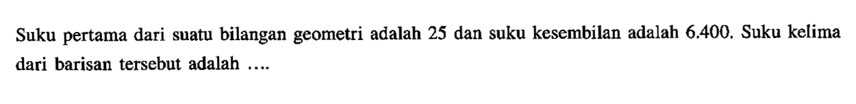 Suku pertama dari suatu bilangan geometri adalah 25 dan suku kesembilan adalah 6.400. Suku kelima dari barisan tersebut adalah .....