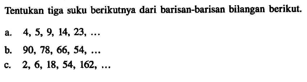 Tentukan tiga suku berikutnya dari barisan-barisan bilangan berikut. a. 4, 5, 9, 14, 23, ... b. 90, 78, 66, 54, ... c. 2, 6, 18, 54, 162, ...