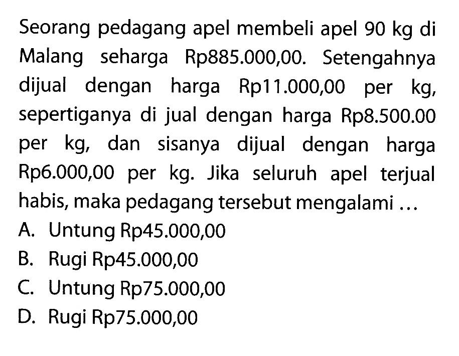 Seorang pedagang apel membeli apel 90kg di Malang seharga Rp885.000,00. Setengahnya dijual dengan harga Rp11.000,00 per  kg , sepertiganya di jual dengan harga Rp8.500.00 per kg, dan sisanya dijual dengan harga Rp6.000,00 per kg. Jika seluruh apel terjual habis, maka pedagang tersebut mengalami ...