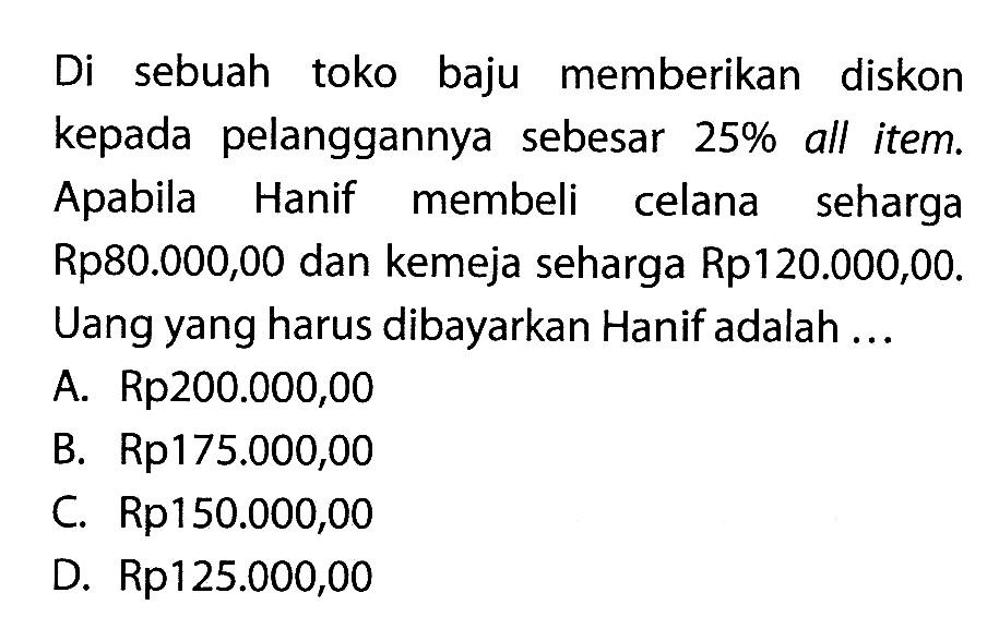 Di sebuah toko baju memberikan diskon kepada pelanggannya sebesar 25% all item. Apabila Hanif membeli celana seharga Rp80.000,00 dan kemeja seharga Rp120.000,00. Uang yang harus dibayarkan Hanif adalah ...