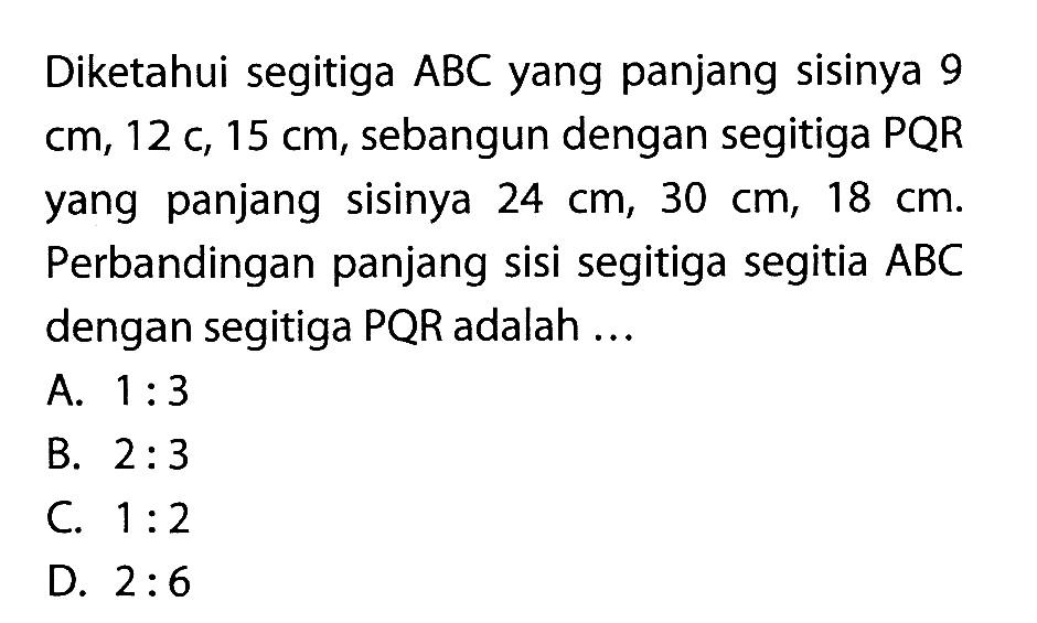 Diketahui segitiga ABC yang panjang sisinya 9 cm, 12 cm, 15 cm, sebangun dengan segitiga PQR yang panjang sisinya 24 cm, 30 cm, 18 cm. Perbandingan panjang sisi segitiga segitia ABC dengan segitiga PQR adalah ... 
