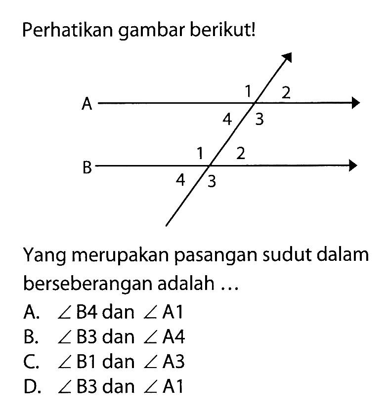 Perhatikan gambar berikut!
Yang merupakan pasangan sudut dalam berseberangan adalah ...
A.  sudut B4  dan  sudut A1 
B.  sudut B3  dan  sudut A4 
C.  sudut B1  dan  sudut A3 
D.  sudut B3  dan  sudut A1 