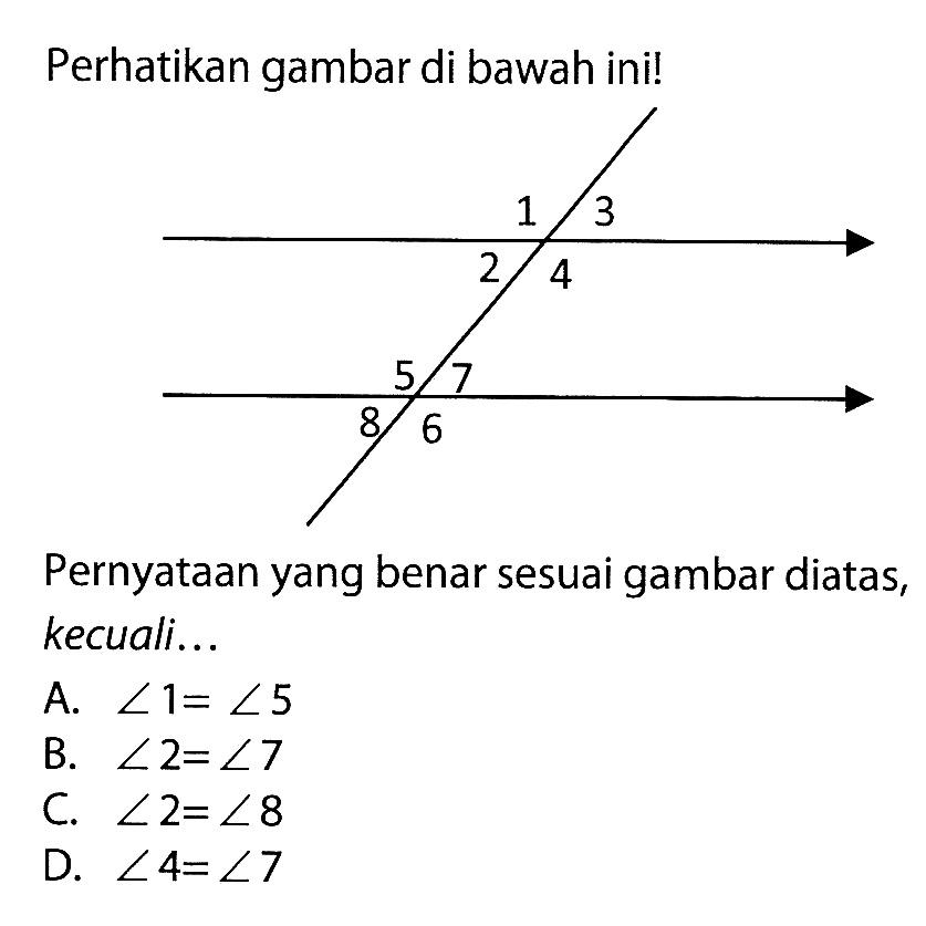 Perhatikan gambar di bawah ini!Pernyataan yang benar sesuai gambar diatas, kecuali...A. sudut 1=sudut 5 B. sudut 2=sudut 7 C. sudut 2=sudut 8 D. sudut 4=sudut 7 