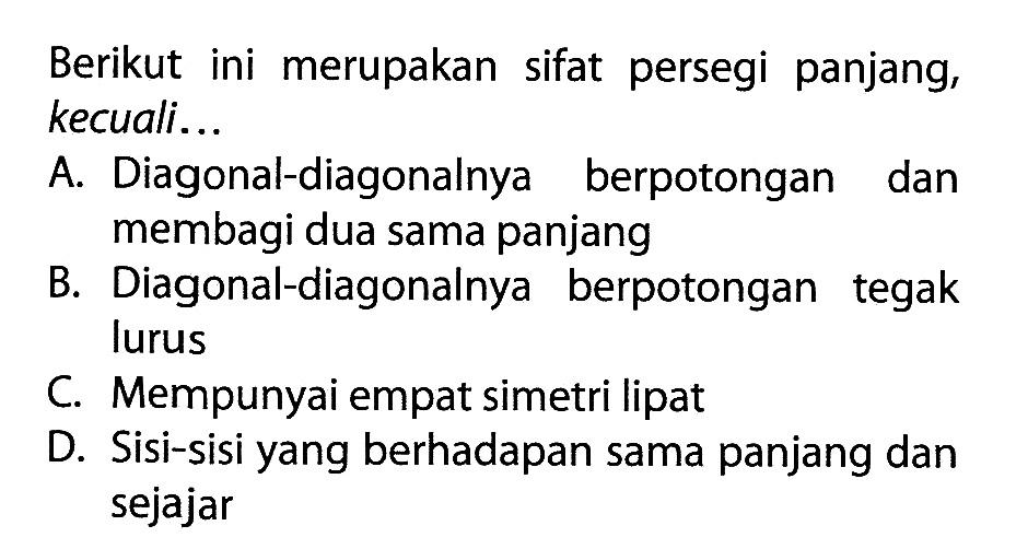 Berikut ini merupakan sifat persegi panjang, kecuali... A. Diagonal-diagonalnya berpotongan dan membagi dua sama panjang B. Diagonal-diagonalnya berpotongan tegak lurus C. Mempunyai empat simetri lipat D. Sisi-sisi yang berhadapan sama panjang dan sejajar