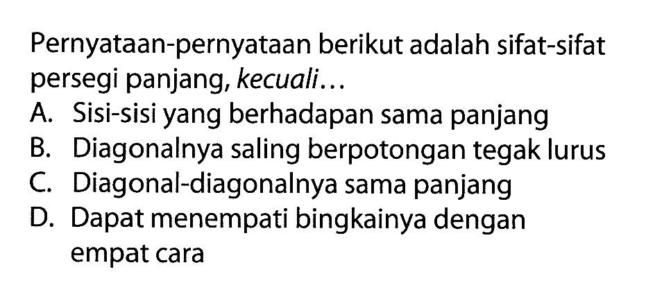 Pernyataan-pernyataan berikut adalah sifat-sifat persegi panjang, kecuali...A. Sisi-sisi yang berhadapan sama panjangB. Diagonalnya saling berpotongan tegak lurusC. Diagonal-diagonalnya sama panjangD. Dapat menempati bingkainya dengan empat cara