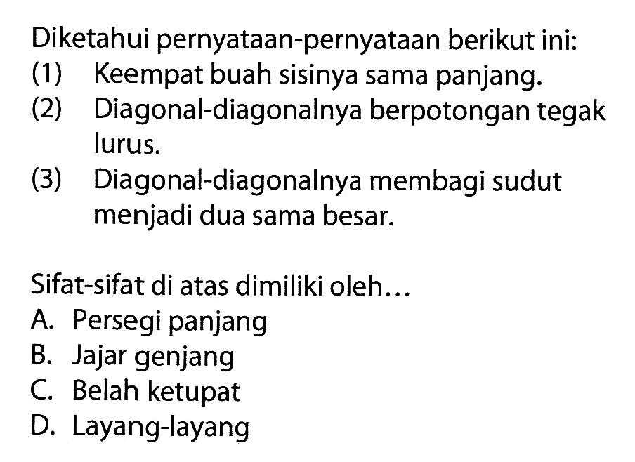 Diketahui pernyataan-pernyataan berikut ini:(1) Keempat buah sisinya sama panjang.(2) Diagonal-diagonalnya berpotongan tegak lurus.(3) Diagonal-diagonalnya membagi sudut menjadi dua sama besar.Sifat-sifat di atas dimiliki oleh... A. Persegi panjang B. Jajar genjang C. Belah ketupat D. Layang-layang