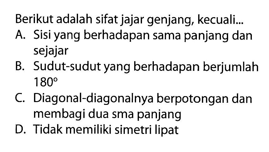 Berikut adalah sifat jajar genjang, kecuali...A. Sisi yang berhadapan sama panjang dan sejajarB. Sudut-sudut yang berhadapan berjumlah  180 C. Diagonal-diagonalnya berpotongan dan membagi dua sma panjangD. Tidak memiliki simetri lipat