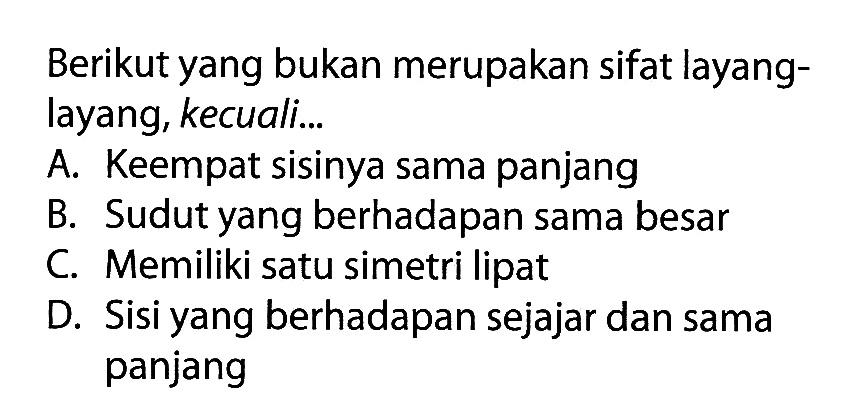 Berikut yang bukan merupakan sifat layang-layang, kecuali... 
A. Keempat sisinya sama panjang 
B. Sudut yang berhadapan sama besar 
C. Memiliki satu simetri lipat 
D. Sisi yang berhadapan sejajar dan sama panjang 