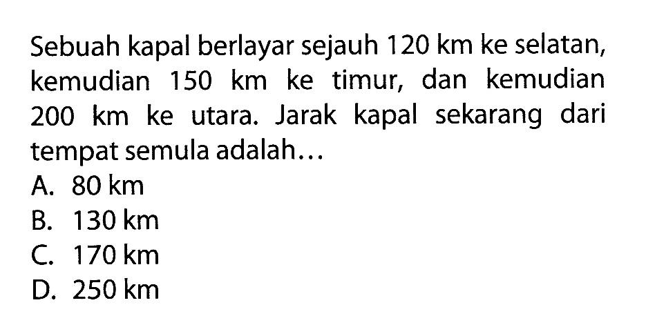 Sebuah kapal berlayar sejauh 120 km ke selatan, kemudian 150 km ke timur, dan kemudian 200 km ke utara. Jarak kapal sekarang dari tempat semula adalah...