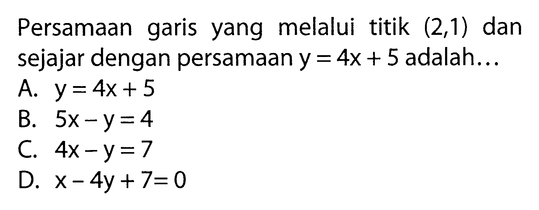 Persamaan garis yang melalui titik (2, 1) dan sejajar dengan persamaan y = 4x + 5 adalah... A. y = 4x + 5 B. 5x - y = 4 C. 4x - y = 7 D. x - 4y + 7= 0