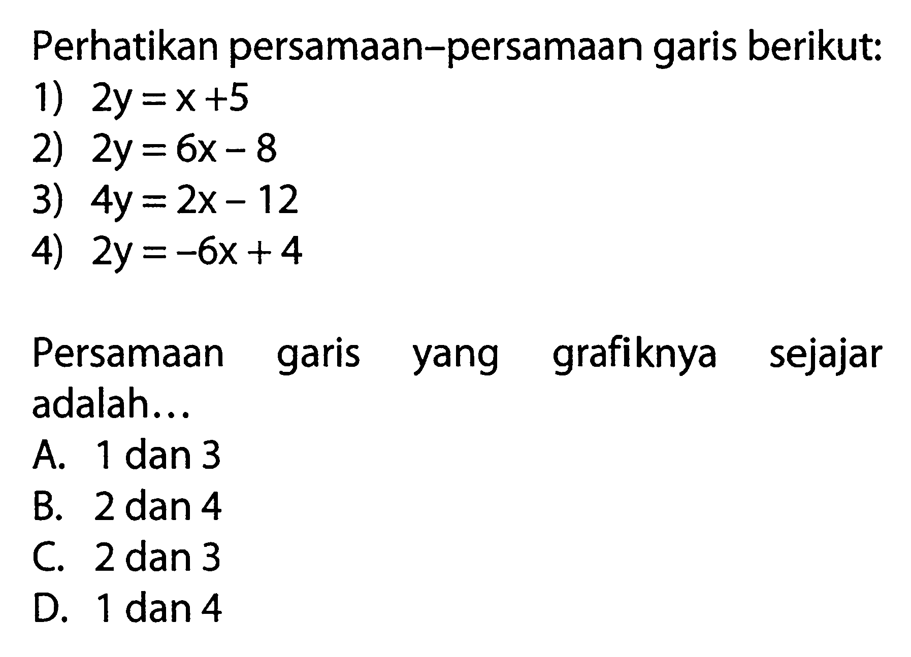 Perhatikan persamaan-persamaan garis berikut: 1) 2y = x+5 2) 2y = 6x - 8 3) 4y = 2x- 12 4) 2y = -6x+4 Persamaan garis grafiknya sejajar yang adalah... =A. 1 dan 3 B. 2 dan 4 C. 2 dan 3 D. 1 dan 4