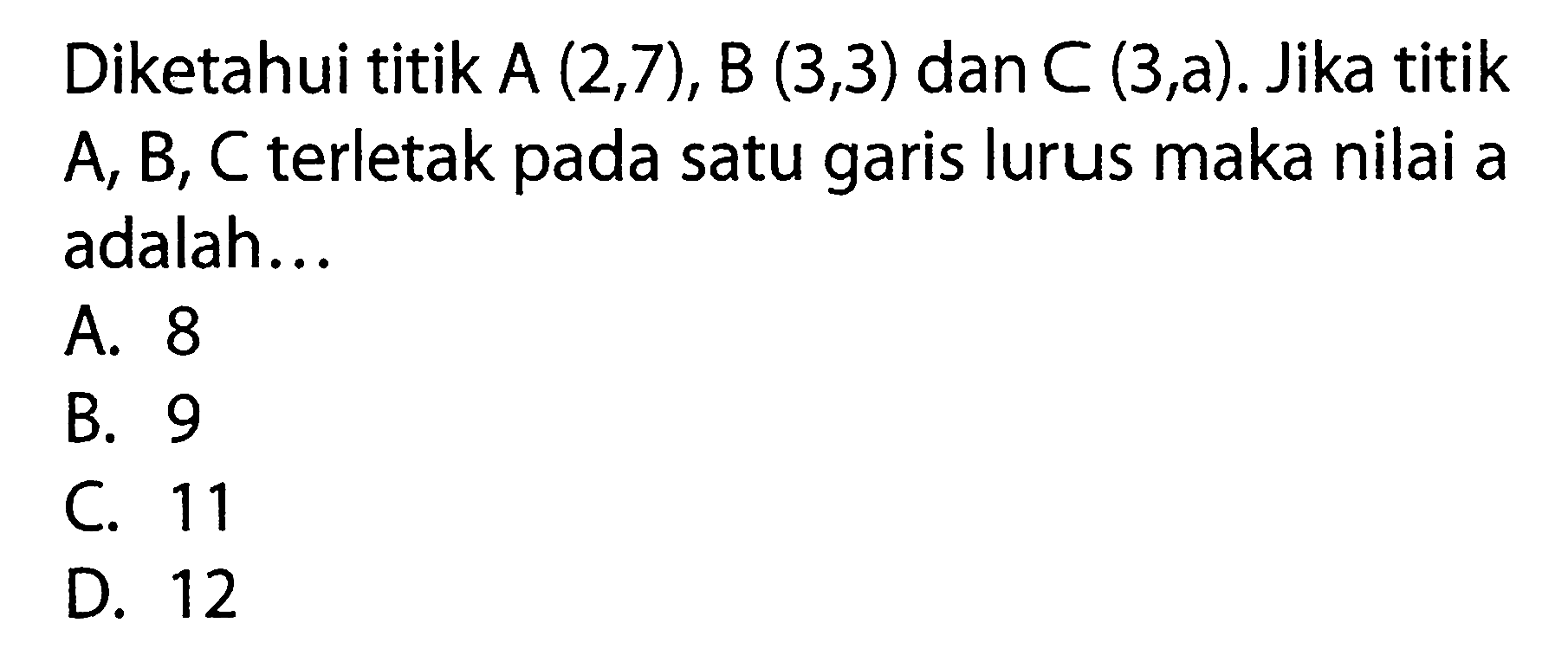 Diketahui titik A (2, 7), B (3, 3) dan C (3, a). Jika titik A, B, C terletak pada satu garis lurus maka nilai a adalah... A. 8 B. 9 C. 11 D. 12