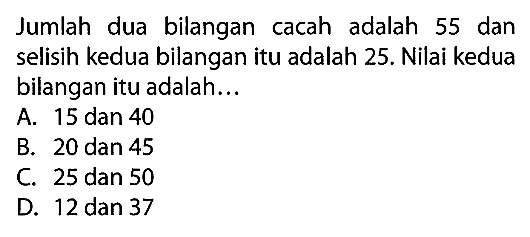 Jumlah dua bilangan cacah adalah 55 dan selisih kedua bilangan itu adalah 25. Nilai kedua bilangan itu adalah.. A. 15 dan 40 B. 20 dan 45 C. 25 dan 50 D. 12 dan 37