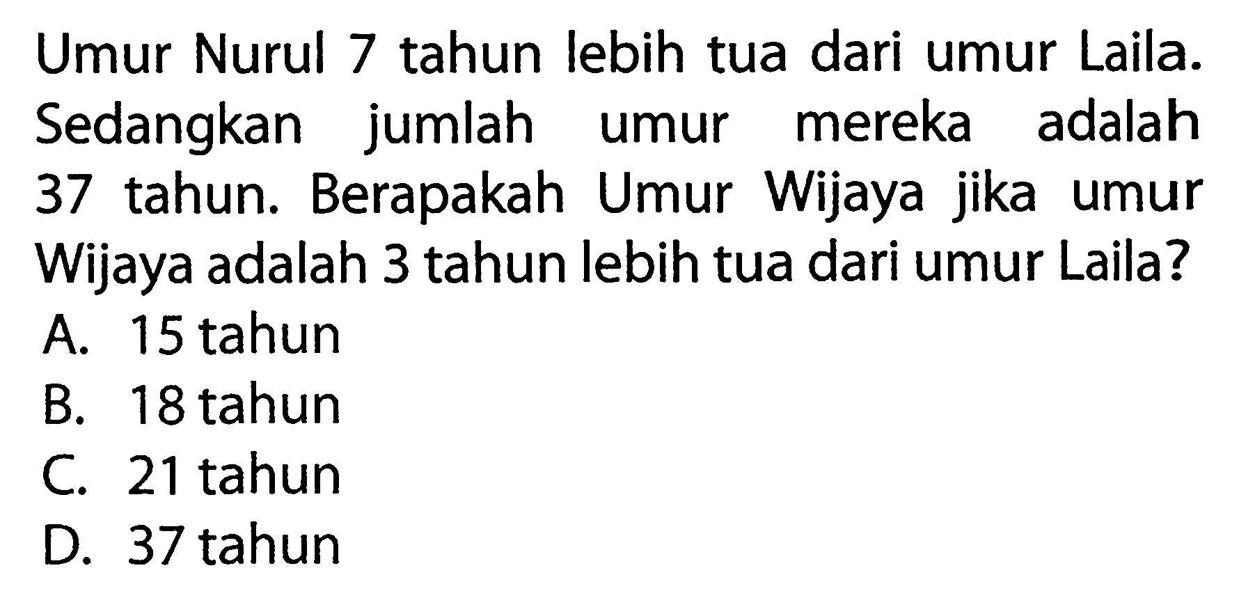 Umur Nurul tahun 7 lebih tua dari umur Laila. Sedangkan jumlah mereka adalah 37 tahun. Berapakah Umur Wijaya jika umur Wijaya adalah 3 tahun lebih tua dari umur Laila? A.15 tahun B. 18 tahun C 21 tahun D. 37 tahun