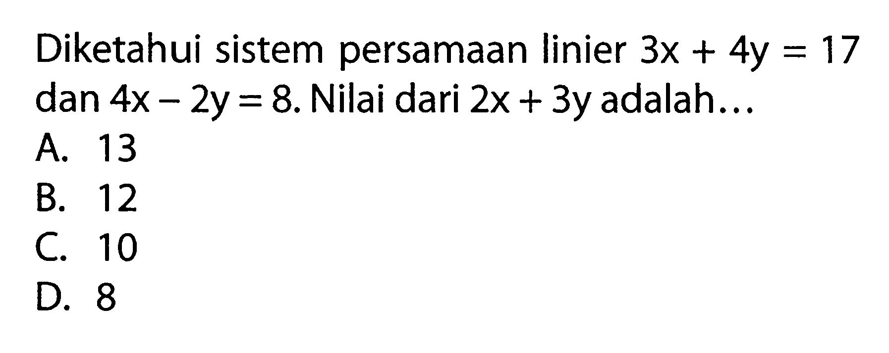 Diketahui sistem persamaan linier 3x + 4y = 17 dan 4x - 2y = 8. Nilai dari 2x + 3y adalah 
 A. 13 
 B. 12 
 C. 10 
 D. 8