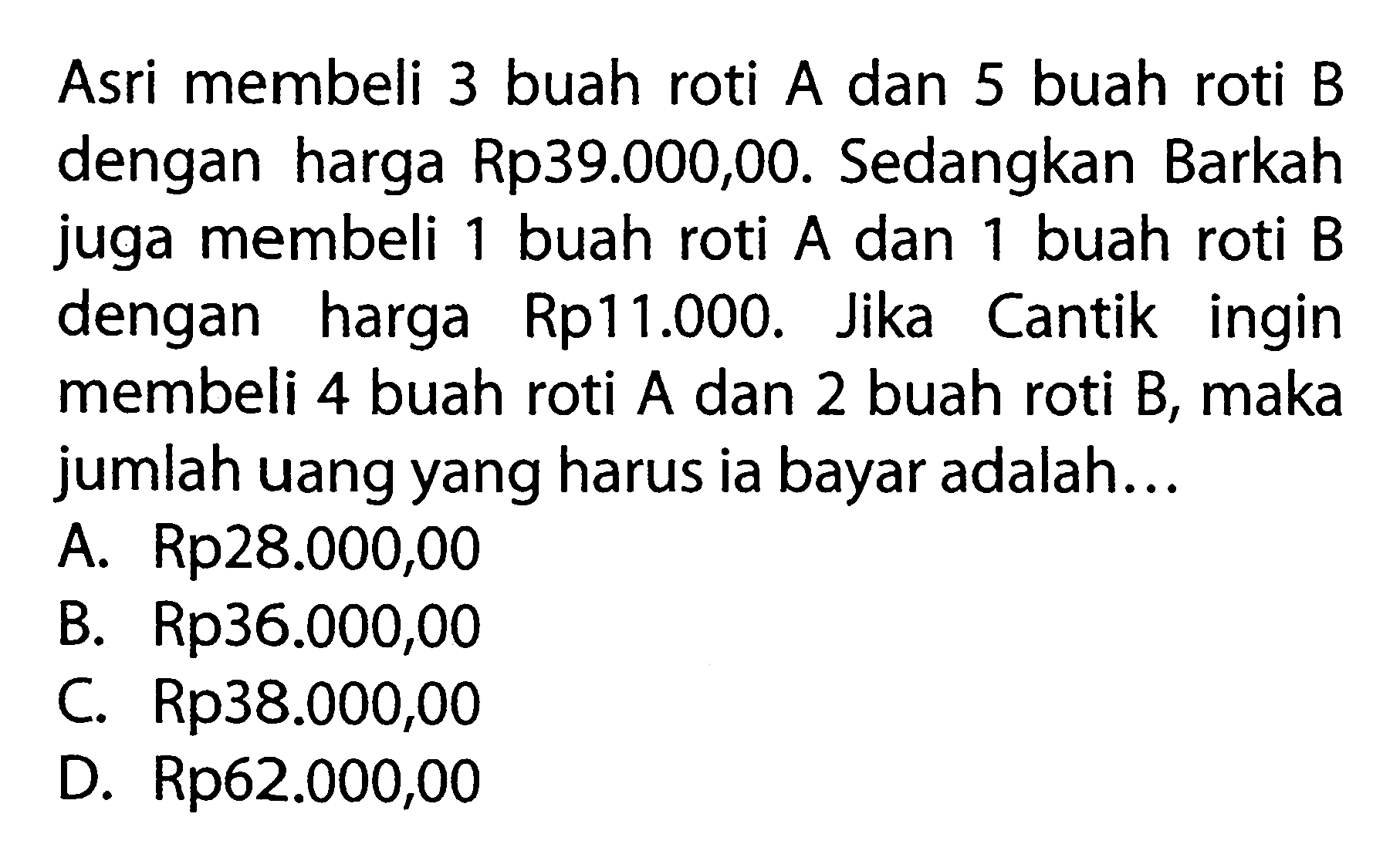 Asri membeli buah roti 3 A dan 5 buah roti B dengan harga Rp39.000,00. Sedangkan Barkah juga membeli 1 buah roti A dan 1 buah roti B dengan harga Rp11.000. Jika Cantik ingin membeli 4 buah roti A dan 2 buah roti B, maka jumlah uang yang harus ia bayar adalah ... A. Rp28.000,00 B. Rp36.000,00 C Rp38.000,00 D. Rp62.000,00