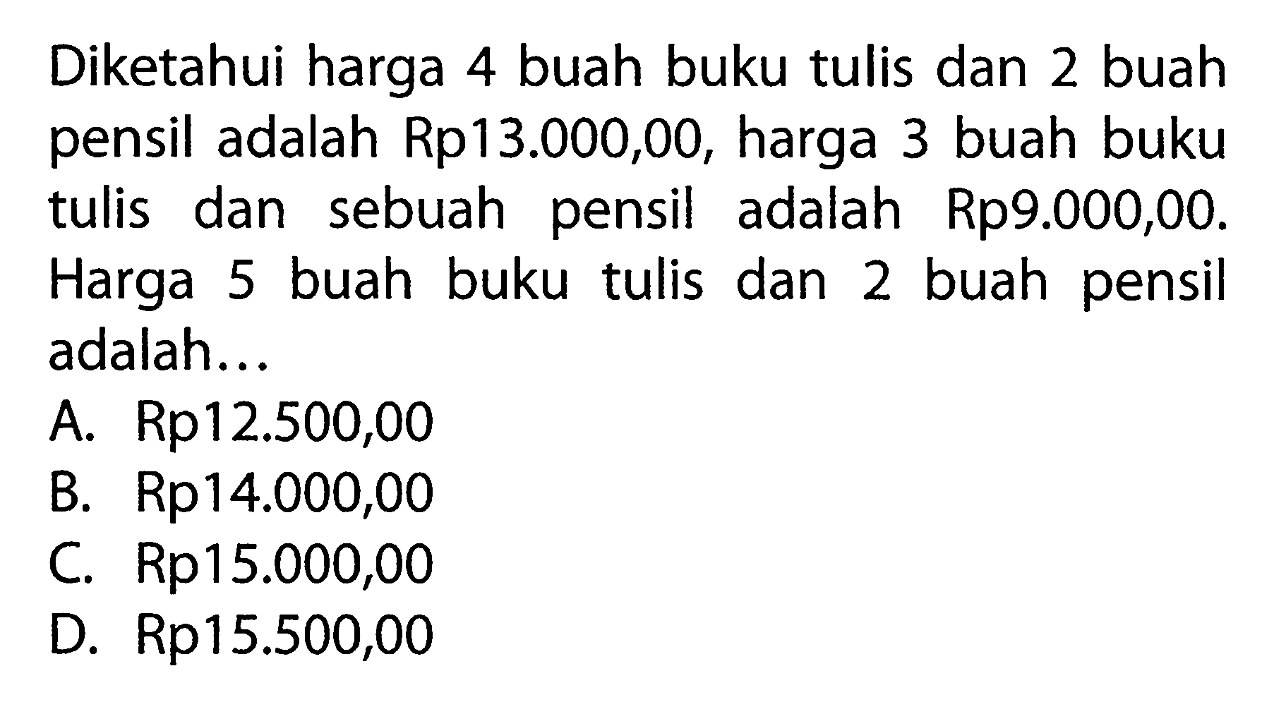 Diketahui harga 4 buah buku tulis dan 2 buah pensil adalah Rp13.000,00, harga 3 buah buku tulis dan sebuah pensil adalah Rp9.000,00. Harga 5 buah buku tulis dan 2 buah pensil adalah ... A. Rp12.500,00 B. Rp14.000,00 C. Rp15.000,00 D. Rp15.500,00