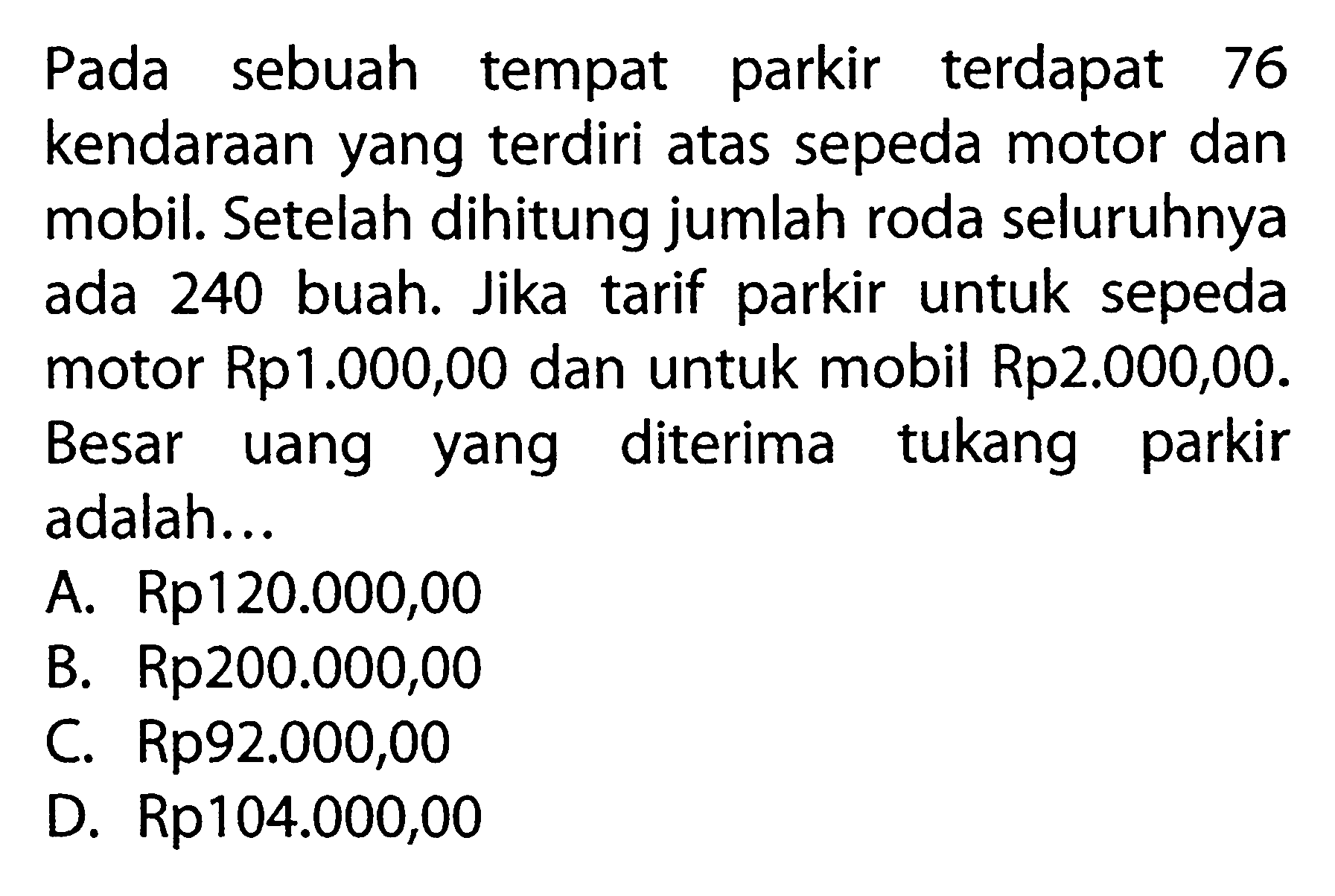 Pada sebuah tempat parkir terdapat 76 kendaraan yang terdiri atas sepeda motor dan mobil. Setelah dihitung jumlah roda seluruhnya ada 240 buah. Jika tarif parkir untuk sepeda motor Rp1.000,00 dan untuk mobil Rp2.000,00. Besar uang yang diterima tukang parkir adalah.... A. Rp120.000,00 B. Rp200.000,00 C. Rp92.000,00 D. Rp104.000,00