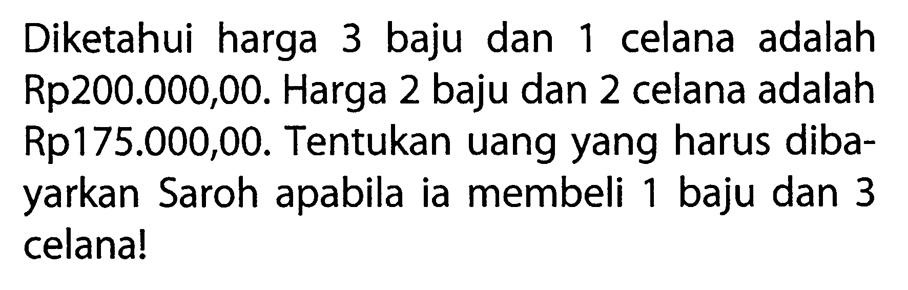 Diketahui harga 3 baju dan 1 celana adalah Rp200.000,00. Harga 2 baju dan 2 celana adalah Rp175.000,00. Tentukan uang yang harus diba-yarkan Saroh apabila ia membeli 1 baju dan 3 celana!